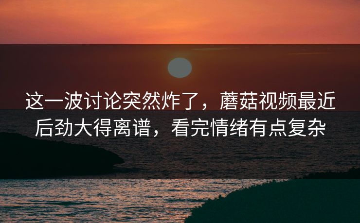 这一波讨论突然炸了，蘑菇视频最近后劲大得离谱，看完情绪有点复杂