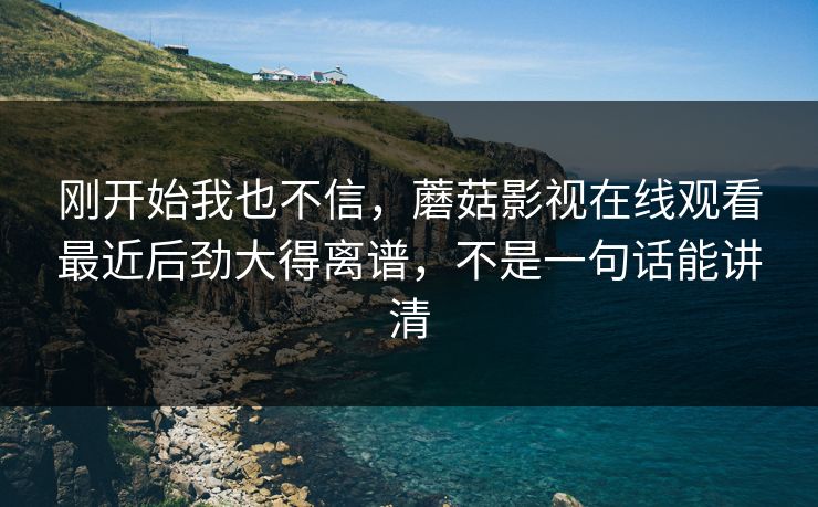 刚开始我也不信，蘑菇影视在线观看最近后劲大得离谱，不是一句话能讲清