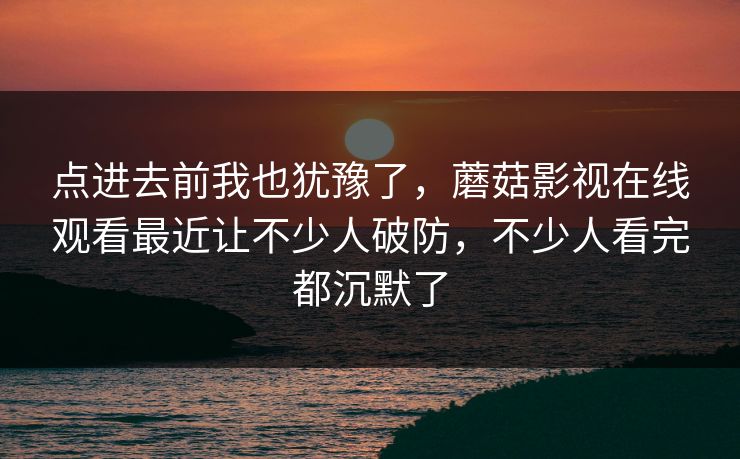 点进去前我也犹豫了，蘑菇影视在线观看最近让不少人破防，不少人看完都沉默了