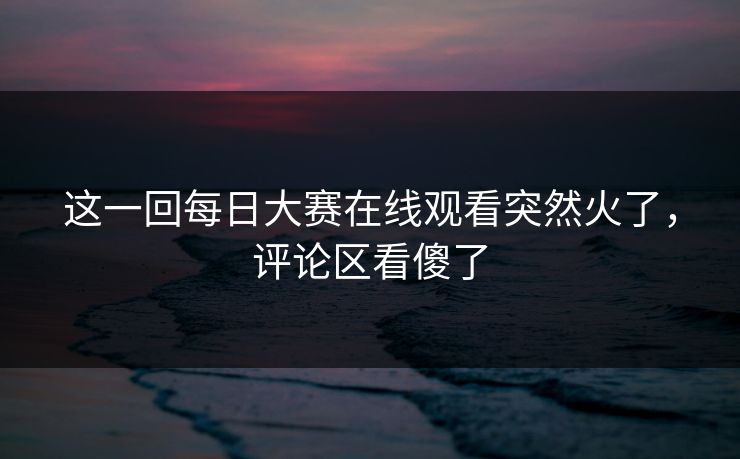 这一回每日大赛在线观看突然火了，评论区看傻了