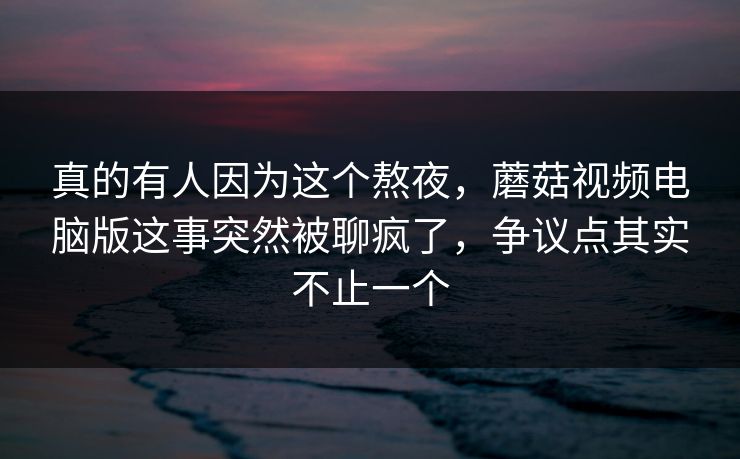 真的有人因为这个熬夜，蘑菇视频电脑版这事突然被聊疯了，争议点其实不止一个