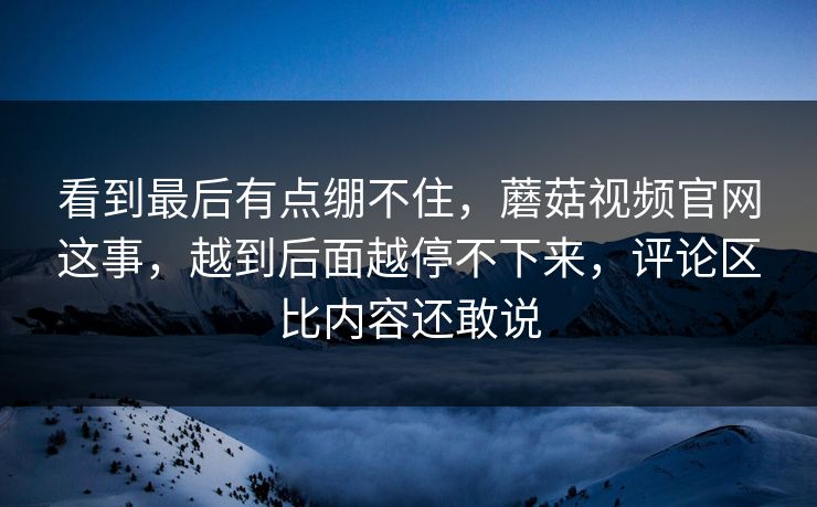 看到最后有点绷不住，蘑菇视频官网这事，越到后面越停不下来，评论区比内容还敢说
