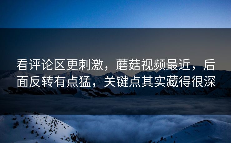 看评论区更刺激，蘑菇视频最近，后面反转有点猛，关键点其实藏得很深