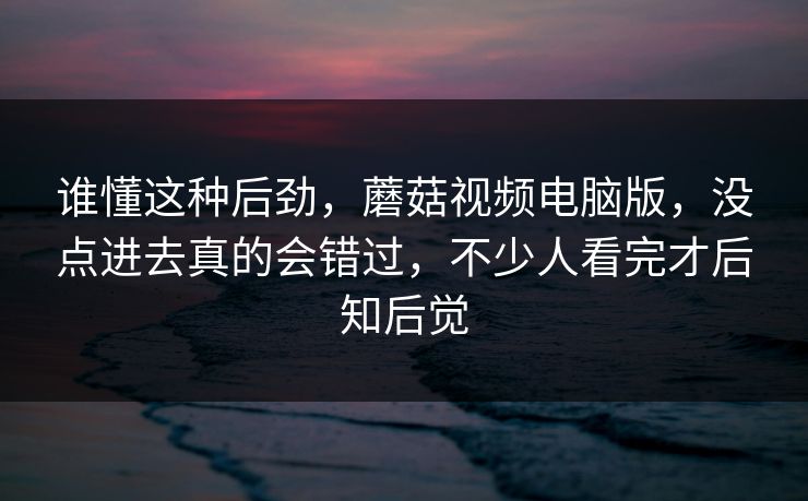谁懂这种后劲，蘑菇视频电脑版，没点进去真的会错过，不少人看完才后知后觉