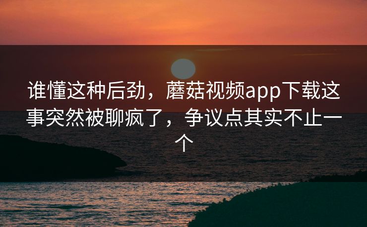 谁懂这种后劲，蘑菇视频app下载这事突然被聊疯了，争议点其实不止一个
