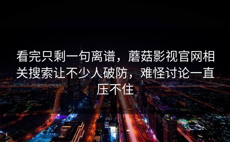 看完只剩一句离谱，蘑菇影视官网相关搜索让不少人破防，难怪讨论一直压不住
