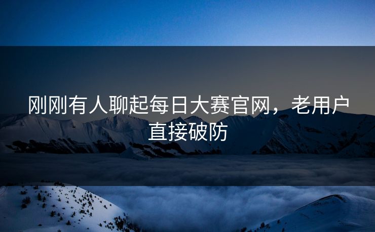刚刚有人聊起每日大赛官网，老用户直接破防