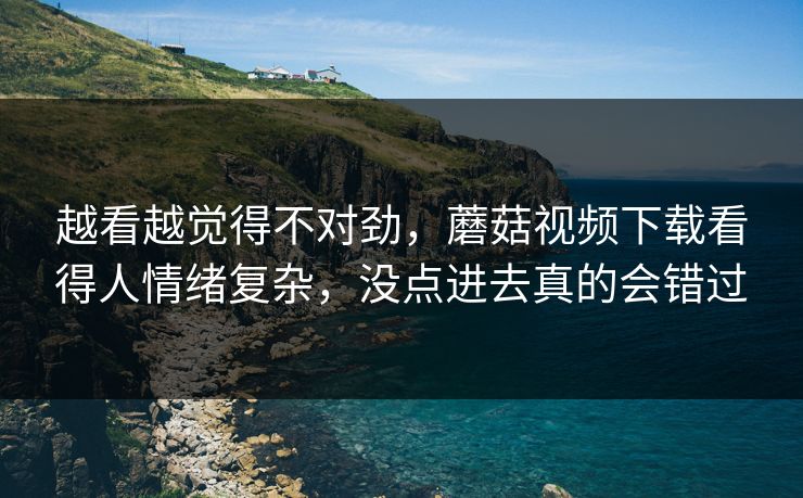 越看越觉得不对劲，蘑菇视频下载看得人情绪复杂，没点进去真的会错过