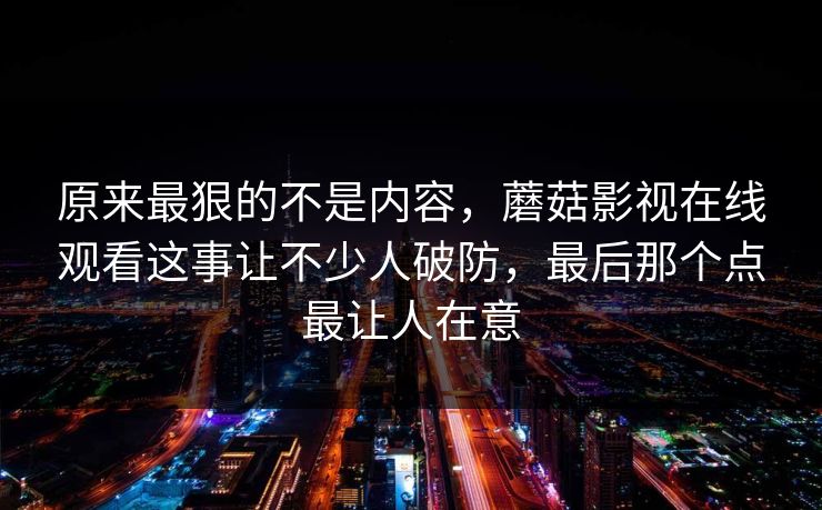 原来最狠的不是内容，蘑菇影视在线观看这事让不少人破防，最后那个点最让人在意
