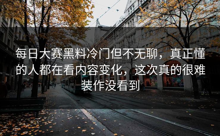 每日大赛黑料冷门但不无聊，真正懂的人都在看内容变化，这次真的很难装作没看到