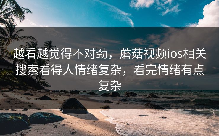 越看越觉得不对劲，蘑菇视频ios相关搜索看得人情绪复杂，看完情绪有点复杂