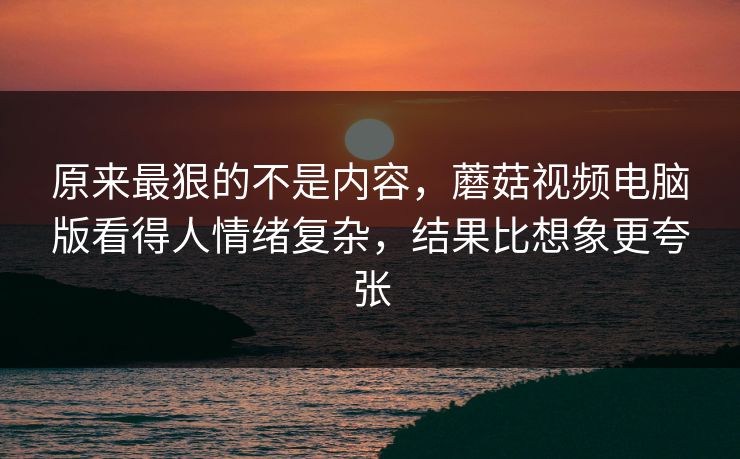 原来最狠的不是内容，蘑菇视频电脑版看得人情绪复杂，结果比想象更夸张