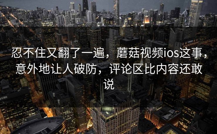 忍不住又翻了一遍，蘑菇视频ios这事，意外地让人破防，评论区比内容还敢说