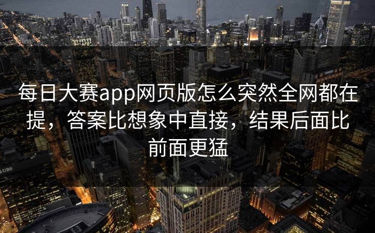 每日大赛app网页版怎么突然全网都在提，答案比想象中直接，结果后面比前面更猛