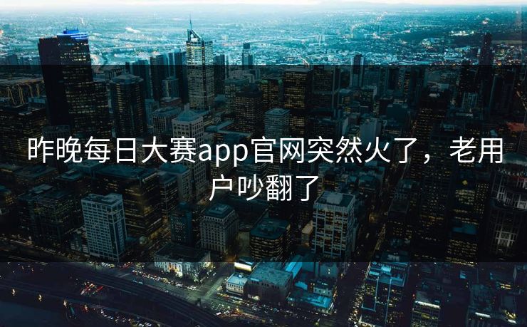 昨晚每日大赛app官网突然火了，老用户吵翻了