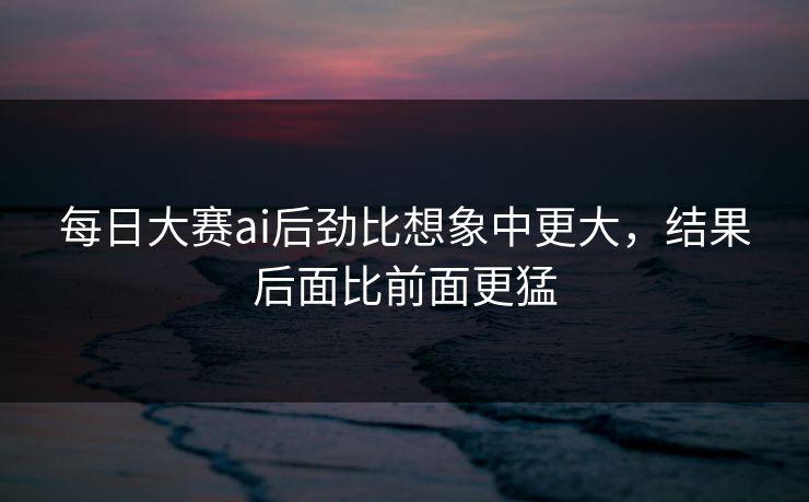 每日大赛ai后劲比想象中更大，结果后面比前面更猛