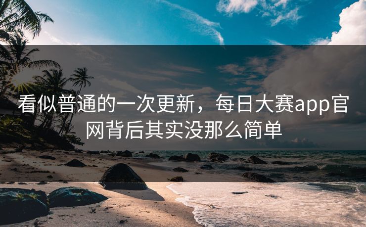 看似普通的一次更新，每日大赛app官网背后其实没那么简单
