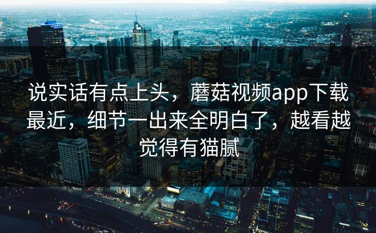 说实话有点上头，蘑菇视频app下载最近，细节一出来全明白了，越看越觉得有猫腻