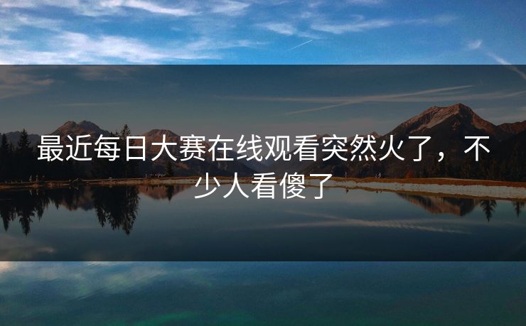 最近每日大赛在线观看突然火了，不少人看傻了
