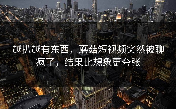 越扒越有东西，蘑菇短视频突然被聊疯了，结果比想象更夸张