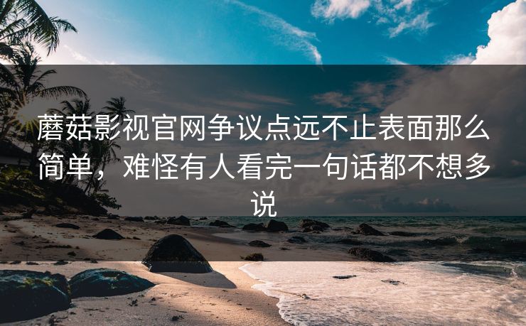 蘑菇影视官网争议点远不止表面那么简单，难怪有人看完一句话都不想多说
