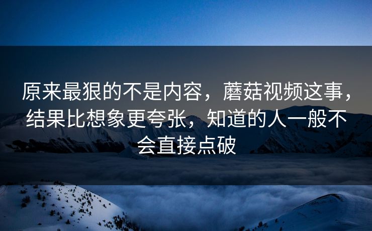 原来最狠的不是内容，蘑菇视频这事，结果比想象更夸张，知道的人一般不会直接点破