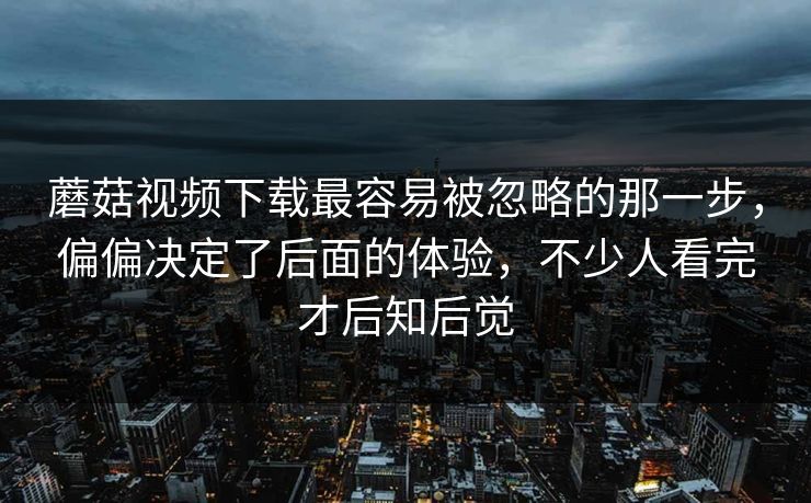 蘑菇视频下载最容易被忽略的那一步，偏偏决定了后面的体验，不少人看完才后知后觉