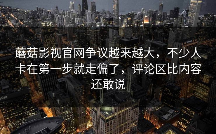 蘑菇影视官网争议越来越大，不少人卡在第一步就走偏了，评论区比内容还敢说