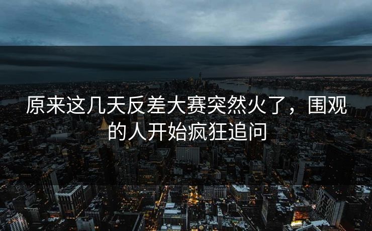 原来这几天反差大赛突然火了，围观的人开始疯狂追问