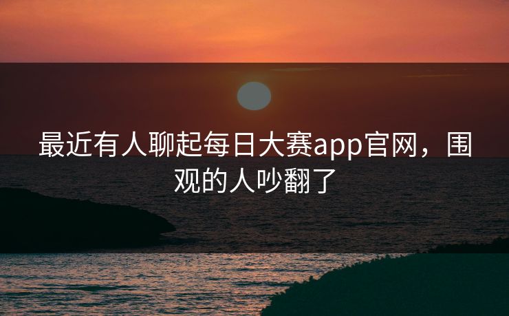 最近有人聊起每日大赛app官网，围观的人吵翻了