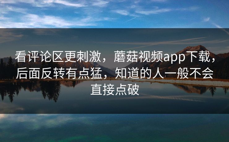 看评论区更刺激，蘑菇视频app下载，后面反转有点猛，知道的人一般不会直接点破