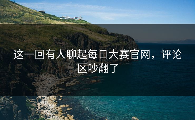 这一回有人聊起每日大赛官网，评论区吵翻了