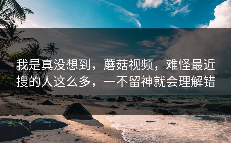 我是真没想到，蘑菇视频，难怪最近搜的人这么多，一不留神就会理解错