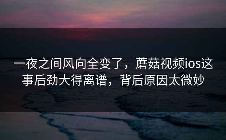一夜之间风向全变了，蘑菇视频ios这事后劲大得离谱，背后原因太微妙