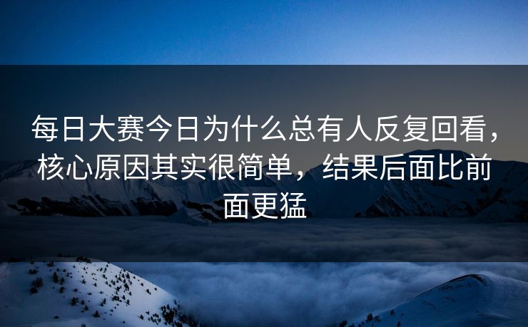 每日大赛今日为什么总有人反复回看，核心原因其实很简单，结果后面比前面更猛