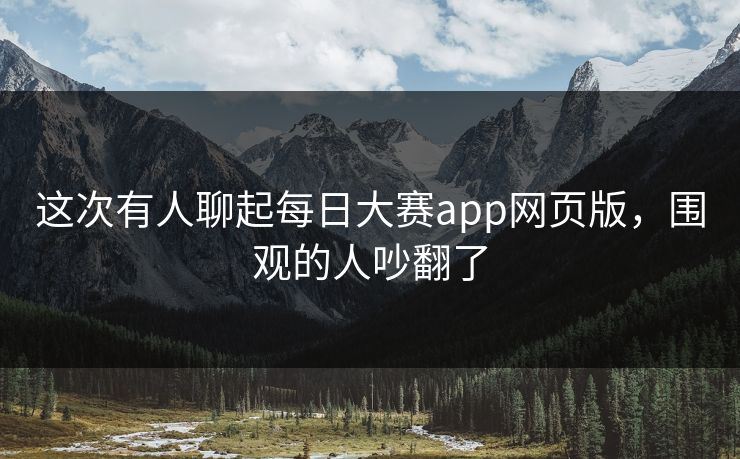 这次有人聊起每日大赛app网页版，围观的人吵翻了