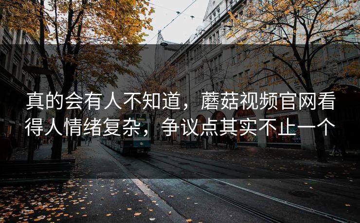 真的会有人不知道，蘑菇视频官网看得人情绪复杂，争议点其实不止一个