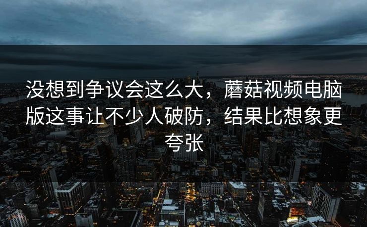 没想到争议会这么大，蘑菇视频电脑版这事让不少人破防，结果比想象更夸张