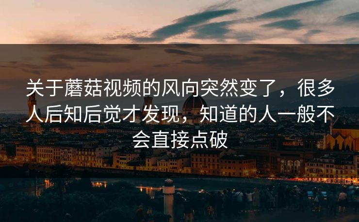 关于蘑菇视频的风向突然变了，很多人后知后觉才发现，知道的人一般不会直接点破
