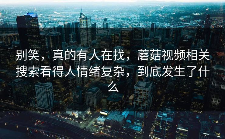 别笑，真的有人在找，蘑菇视频相关搜索看得人情绪复杂，到底发生了什么