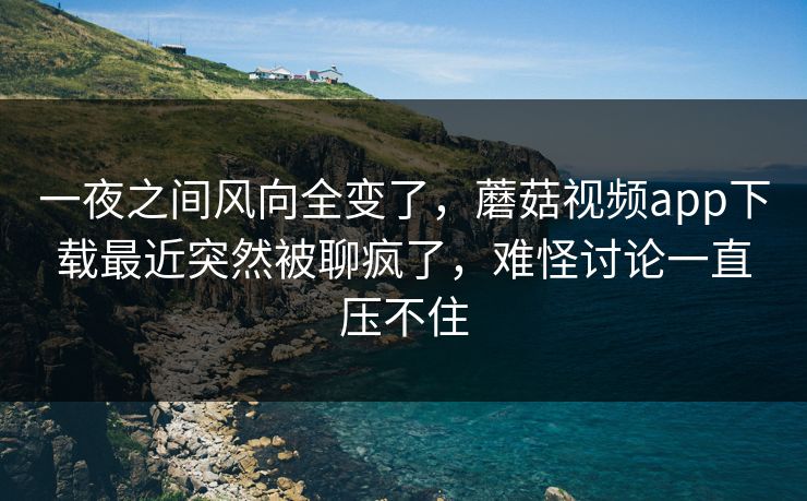 一夜之间风向全变了，蘑菇视频app下载最近突然被聊疯了，难怪讨论一直压不住