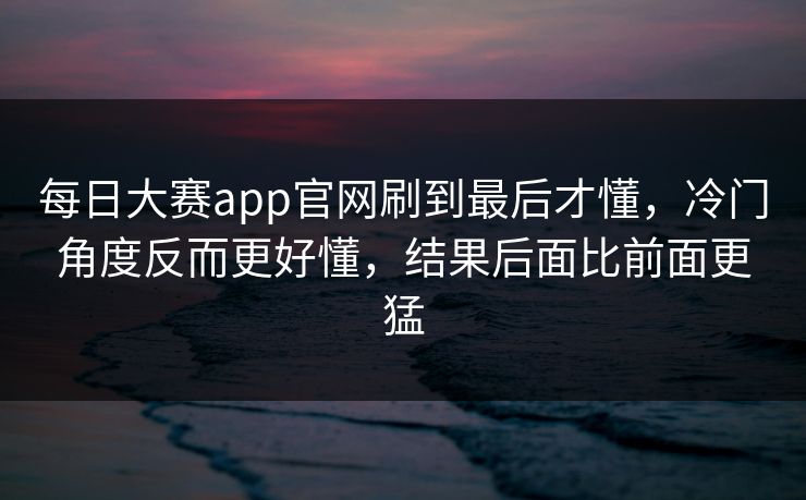 每日大赛app官网刷到最后才懂,冷门角度反而更好懂,结果后面比前面更猛 每日大赛app官网刷到最后才懂,冷门角度反而更好懂,结果后面比前面更猛