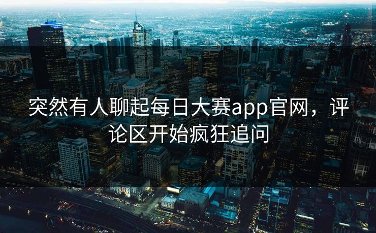 突然有人聊起每日大赛app官网，评论区开始疯狂追问