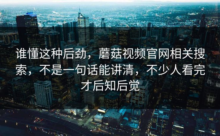 谁懂这种后劲，蘑菇视频官网相关搜索，不是一句话能讲清，不少人看完才后知后觉