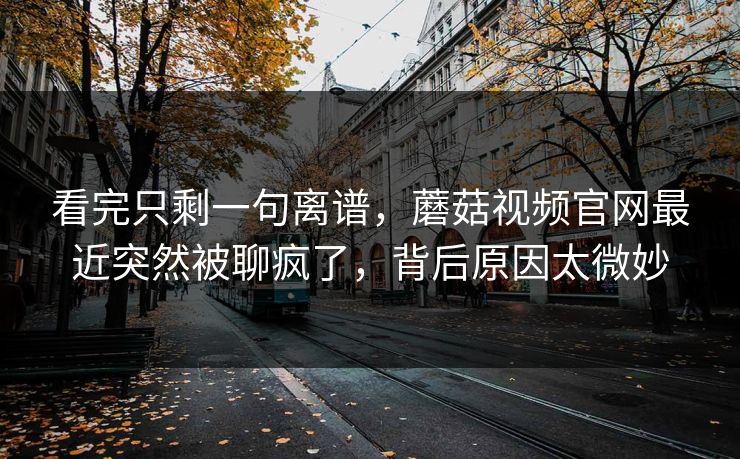 看完只剩一句离谱，蘑菇视频官网最近突然被聊疯了，背后原因太微妙
