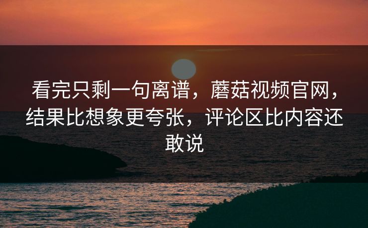 看完只剩一句离谱，蘑菇视频官网，结果比想象更夸张，评论区比内容还敢说
