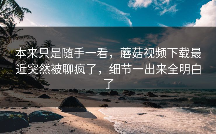 本来只是随手一看，蘑菇视频下载最近突然被聊疯了，细节一出来全明白了