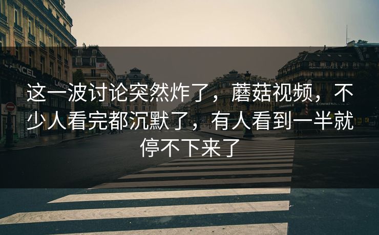 这一波讨论突然炸了，蘑菇视频，不少人看完都沉默了，有人看到一半就停不下来了