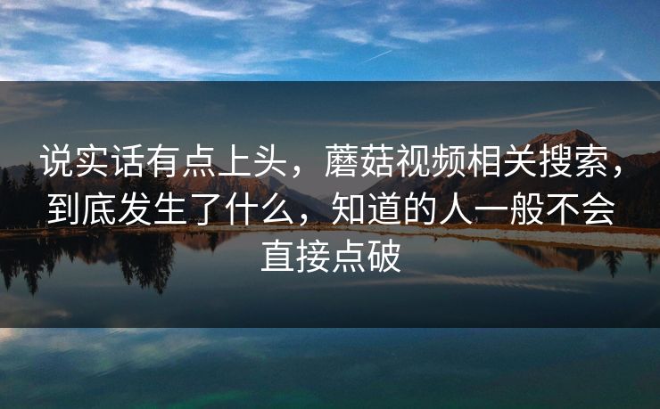 说实话有点上头,蘑菇视频相关搜索,到底发生了什么,知道的人一般不会直接点破 说实话有点上头,蘑菇视频相关搜索,到底发生了什么,知道的人一般不会直接点破