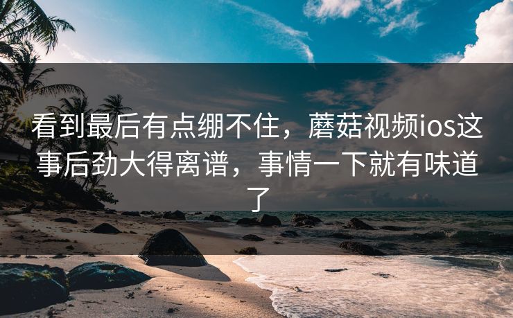 看到最后有点绷不住，蘑菇视频ios这事后劲大得离谱，事情一下就有味道了